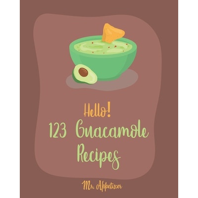 Hello! 123 Guacamole Recipes: Best Guacamole Cookbook Ever For Beginners [Guacamole Recipe Book, Mexican Appetizer Cookbook, Taco Dip Recipe, Finger