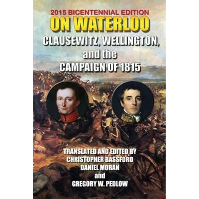 On Waterloo: Clausewitz, Wellington, and the Campaign of 1815 | And Wellington Clausewitz and Wellington, Carl Von Clausewitz, 1st Duke of Wellington Arthu Wellesley, Christopher Bassford, Daniel Moran