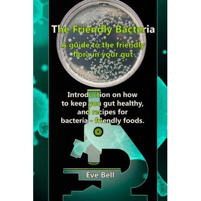 The Friendly Bacteria: A guide to the friendly flora in your gut. Introduction on how to keep you gut healthy, and recipes for bacteria-frien | Eve Bell