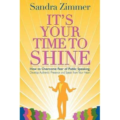 It's Your Time to Shine: How to Overcome Fear of Public Speaking, Develop Authentic Presence and Speak from Your Heart | Sandra Zimmer, Damon Thomas, Mark Gelotte