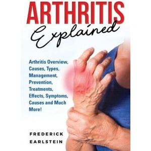 Arthritis Explained: Arthritis Overview, Causes, Types, Management, Prevention, Treatments, Effects, Symptoms, Causes and Much More! | Frederick Earlstein (2018)