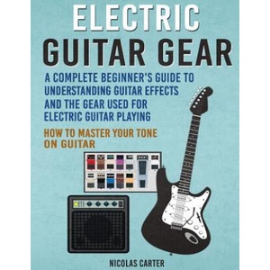 Electric Guitar Gear: A Complete Beginner's Guide To Understanding Guitar Effects And The Gear Used For Electric Guitar Playing & How To Mas | Nicolas Carter (2016)