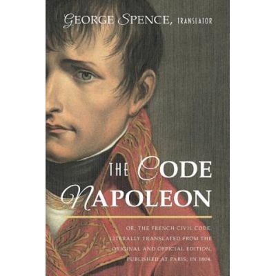 Code Napoleon; Or, the French Civil Code. Literally Translated from the Original and Official Edition, Published at Paris, in 1804, by a Barrister of | GEORGE SPENCE