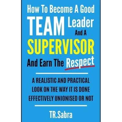 How to Become a Good Team Leader and a Supervisor and Earn the Respect: A Realistic and Practical Look at the Way It Is Done Effectively; Unionised or | Tr Sabra