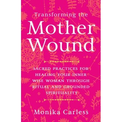 Transforming the Mother Wound: Sacred Practices for Healing Your Inner Wise Woman Through Ritual and Grounded S Pirituality