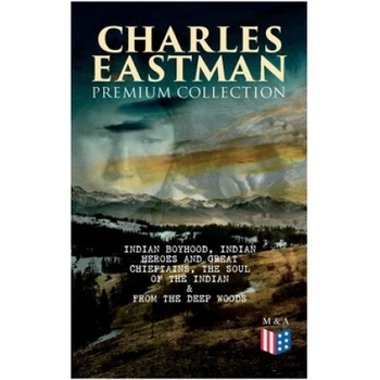 CHARLES EASTMAN Premium Collection: Indian Boyhood, Indian Heroes and Great Chieftains, The Soul of the Indian & From the Deep Woods to Civilization