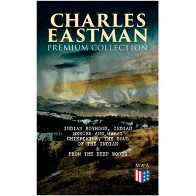 CHARLES EASTMAN Premium Collection: Indian Boyhood, Indian Heroes and Great Chieftains, The Soul of the Indian & From the Deep Woods to Civilization