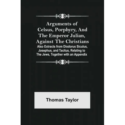 Arguments of Celsus, Porphyry, and the Emperor Julian, Against the Christians; Also Extracts from Diodorus Siculus, Josephus, and Tacitus, Relating to | Thomas Taylor