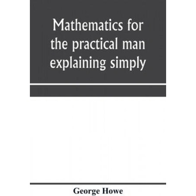Mathematics for the practical man explaining simply and quickly all the elements of algebra, geometry, trigonometry, logarithms, coö rdinate geom | GEORGE HOWE