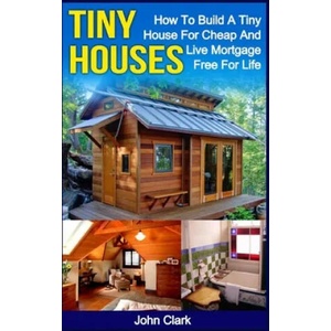 Tiny Houses: How To Build A Tiny House For Cheap And Live Mortgage-Free For Life [Booklet] | John Clark (ISBN: 9781530540822)