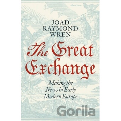 The Great Exchange: Making the News in Early Modern Europe - Joad Raymond Wren