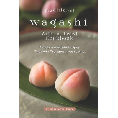 Traditional Wagashi with a Twist Cookbook: Delicious Wagashi Recipes That Will Transport You to Asia