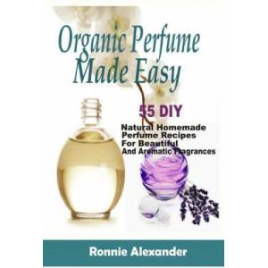 Organic Perfume Made Easy: 55 DIY Natural Homemade Perfume Recipes For Beautiful And Aromatic Fragrances | Ronnie Alexander (ISBN: 9781983925696)