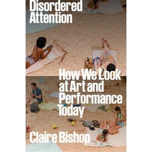 Disordered Attention How We Look at Art and Performance Today Bishop Claire