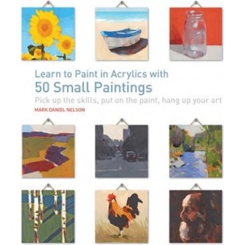 Learn to Paint in Acrylics with 50 Small Paintings: Pick Up the Skills * Put on the Paint * Hang Up Your Art | Mark Daniel Nelson