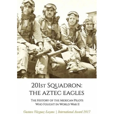 201st Squadron: The Aztec Eagles: The History of the Mexican Pilots Who Fought in World War II | Gustavo Vázquez Lozano