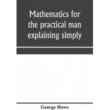 Mathematics for the practical man explaining simply and quickly all the elements of algebra, geometry, trigonometry, logarithms, coördinate geom - (Howe George)(Paperback)