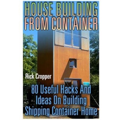 House Building From Container: 80 Useful Hacks And Ideas On Building Shipping Container Home: (Tiny Houses Plans, Interior Design Books, Architecture | Rick Cropper