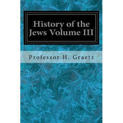 History of the Jews Volume III: From the Revolt Against the Zendik (511 C. E. ) to the Capture of St. Jean d'Acre by the Mahometans (1291 C. E. ) | Professor H Graetz