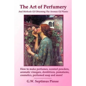 Art of Perfumery and Methods of Obtaining the Aromas of Plants: How to Make Perfumes, Scented Powders, Aromatic Vinegars, Dentifrices, Pomatums, Cosme