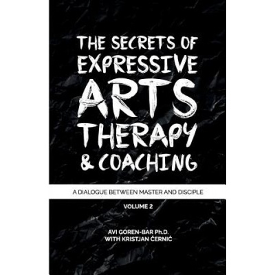 The Secrets of Expressive Arts Therapy & Coaching A Dialogue Between Master and Disciple Volume 2 Dr Avi Goren-Bar