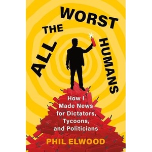All the Worst Humans: How I Made News for Dictators, Tycoons, and Politicians | Elwood, Phil (ISBN: 9781250321572)