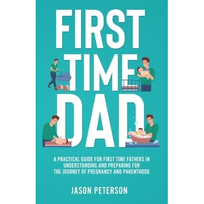 First Time Dad: A Practical Guide for First Time Fathers in Understanding and Preparing for the Journey of Pregnancy and Parenthood Peterson Jason