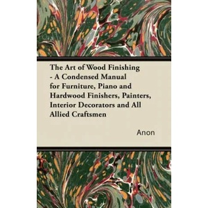 The Art of Wood Finishing - A Condensed Manual for Furniture, Piano and Hardwood Finishers, Painters, Interior Decorators and All Allied Craftsmen | Anon (ISBN: 9781447436294)
