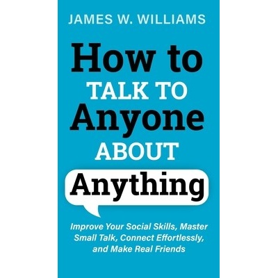How to Talk to Anyone About Anything: Improve Your Social Skills, Master Small Talk, Connect Effortlessly, and Make Real Friends W. Williams James